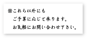 これら以外にもご予算に応じて承ります